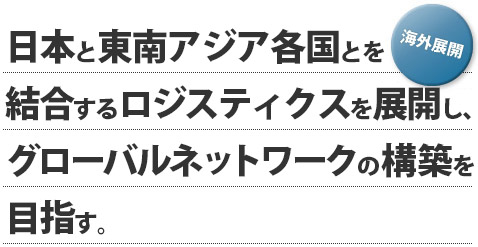 【海外展開】日本と東南アジア各国とを結合するロジスティクスを展開し、グローバルネットワークの構築を目指す。