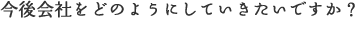 今後会社をどのようにしていきたいですか？
