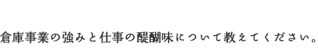 倉庫事業の強みと仕事の醍醐味について教えてください。