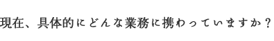 現在、具体的にどんな業務に携わっていますか？