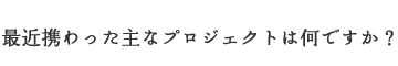 最近携わった主なプロジェクトは何ですか？