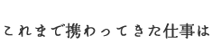 これまで携わってきた仕事は