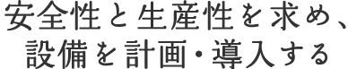  安全性と生産性を求め、設備を計画・導入する